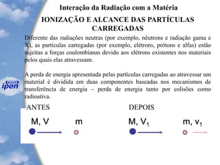 Interação da Radiação com a Matéria
IONIZAÇÃO E ALCANCE DAS PARTÍCULAS
CARREGADAS
Diferente das radiações neutras (por exemplo, nêutrons e radiação gama e
X), as partículas carregadas (por exemplo, elétrons, prótons e alfas) estão
sujeitas a forças coulombianas devido aos elétrons existentes nos materiais
pelos quais elas atravessam.
A perda de energia apresentada pelas partículas carregadas ao atravessar um
material é dividida em duas componentes baseadas nos mecanismos de
transferência de energia – perda de energia tanto por colisões como
radioativa.
ANTES DEPOIS
 