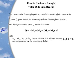 Reação Nuclear e Energia
Valor Q de uma Reação
Pela conservação de energia pode ser calculado o valor Q de uma reação.
O valor Q, geralmente, é a massa equivalente da energia da reação.
Para a reação citada o valor Q é deduzido como:
Q = [(Ma + Mb) - (Mc + Md)]c2
onde
Ma , Mb , Mc , e Md são as massas dos núcleos neutros a, b, c, e d,
respectivamente e c é a velocidade da luz.
 