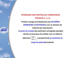 INTERAÇÃO DAS PARTÍCULAS CARREGADAS
PESADAS (a, p, d)
Perdem energia principalmente porCOLISÕES
(IONIZAÇÃO e EXCITAÇÃO) com os átomos do
material que atravessam.
A perda de energia das partículas carregadas pesadas
devido ao processo de colisão com os elétrons
atômicos,
dE
dx col





 , é proporcional ao quadrado da
carga da partículaa incidente.
 