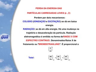 PERDA DA ENERGIA DAS
PARTÍCULAS CARREGADAS LEVES (e , b)
Perdem por dois mecanismos:
COLISÃO (IONIZAÇÃO e EXCITAÇÃO) se dá em baixa
energia.
RADIAÇÃO: se dá em alta energia. Há uma mudança na
trajetória e desaceleração da partícula. Radiação
eletromagnética é emitida na forma deRAIOS X COM
ESPECTRO CONTÍNUO. Denominados Raios X de
freiamento ou "BREMSSTRAHLUNG". É proporcional a
Z
m






2
Total:
dE
dx
dE
dx
dE
dxtot col rad





 =





 +






 