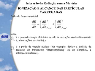 Interação da Radiação com a Matéria
IONIZAÇÃO E ALCANCE DAS PARTÍCULAS
CARREGADAS
Poder de frenamento total
radcol dx
dE
dx
dE
dx
dE






+





=
onde
é a perda de energia eletrônica devido as interações coulombianas (isto
é, a ionização e excitação), e
é a perda de energia nuclear (por exemplo, devido a emissão de
radiação de frenamento “Bremsstrahlung” ou de Cerenkov, e
interações nucleares).
coldx
dE






raddx
dE






 