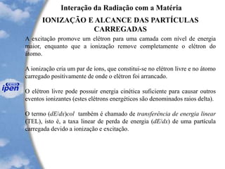 Interação da Radiação com a Matéria
IONIZAÇÃO E ALCANCE DAS PARTÍCULAS
CARREGADAS
A excitação promove um elétron para uma camada com nível de energia
maior, enquanto que a ionização remove completamente o elétron do
átomo.
A ionização cria um par de íons, que constitui-se no elétron livre e no átomo
carregado positivamente de onde o elétron foi arrancado.
O elétron livre pode possuir energia cinética suficiente para causar outros
eventos ionizantes (estes elétrons energéticos são denominados raios delta).
O termo (dE/dx)col também é chamado de transferência de energia linear
(TEL), isto é, a taxa linear de perda de energia (dE/dx) de uma partícula
carregada devido a ionização e excitação.
 