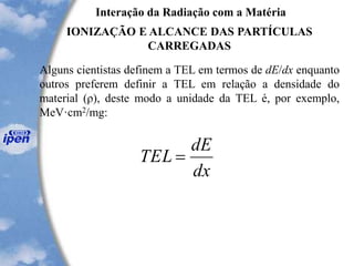 Interação da Radiação com a Matéria
IONIZAÇÃO E ALCANCE DAS PARTÍCULAS
CARREGADAS
Alguns cientistas definem a TEL em termos de dE/dx enquanto
outros preferem definir a TEL em relação a densidade do
material (ρ), deste modo a unidade da TEL é, por exemplo,
MeV·cm2/mg:
dx
dE
TEL =
 