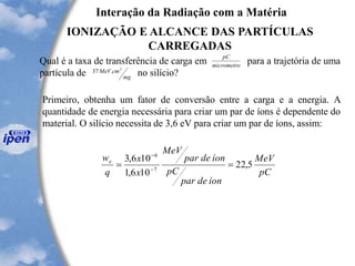 Interação da Radiação com a Matéria
IONIZAÇÃO E ALCANCE DAS PARTÍCULAS
CARREGADAS
Qual é a taxa de transferência de carga em para a trajetória de uma
partícula de no silício?
micrometro
pC
mg
cmMeV 2
.37
Primeiro, obtenha um fator de conversão entre a carga e a energia. A
quantidade de energia necessária para criar um par de íons é dependente do
material. O silício necessita de 3,6 eV para criar um par de íons, assim:
pC
MeV
íondepar
pC
íondepar
MeV
x
x
q
we
5,22
106,1
106,3
7
6
== -
-
 