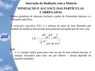 Interação da Radiação com a Matéria
IONIZAÇÃO E ALCANCE DAS PARTÍCULAS
CARREGADAS
Outras grandezas de interesse incluem o poder de frenamento mássico e a
ionização específica.
A ionização específica (I.E.) é o número de pares de íons formados por
unidade de distância atravessada pela partícula carregada [par de íons /cm].
( )






=
íondepar
eVw
cm
eV
dx
dE
EI ..
onde
w é a energia média gasta para criar um par de íons (elétron-lacuna). A
energia necessária para criar um par elétron – lacuna depende do
material irradiado.
 