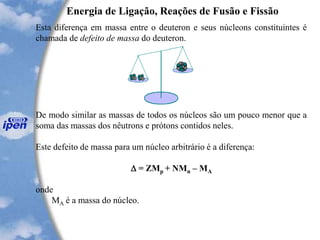 Energia de Ligação, Reações de Fusão e Fissão
Esta diferença em massa entre o deuteron e seus núcleons constituintes é
chamada de defeito de massa do deuteron.
De modo similar as massas de todos os núcleos são um pouco menor que a
soma das massas dos nêutrons e prótons contidos neles.
Este defeito de massa para um núcleo arbitrário é a diferença:
 = ZMp + NMn – MA
onde
MA é a massa do núcleo.
 