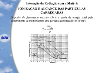 Interação da Radiação com a Matéria
IONIZAÇÃO E ALCANCE DAS PARTÍCULAS
CARREGADAS
O poder de frenamento mássico (S) é a perda de energia total pelo
comprimento da trajetória para uma partícula carregada [MeV/g/cm²].

dx
dE
S =
 