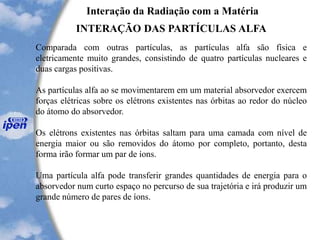 Interação da Radiação com a Matéria
INTERAÇÃO DAS PARTÍCULAS ALFA
Comparada com outras partículas, as partículas alfa são física e
eletricamente muito grandes, consistindo de quatro partículas nucleares e
duas cargas positivas.
As partículas alfa ao se movimentarem em um material absorvedor exercem
forças elétricas sobre os elétrons existentes nas órbitas ao redor do núcleo
do átomo do absorvedor.
Os elétrons existentes nas órbitas saltam para uma camada com nível de
energia maior ou são removidos do átomo por completo, portanto, desta
forma irão formar um par de íons.
Uma partícula alfa pode transferir grandes quantidades de energia para o
absorvedor num curto espaço no percurso de sua trajetória e irá produzir um
grande número de pares de íons.
 