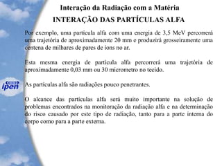 Interação da Radiação com a Matéria
INTERAÇÃO DAS PARTÍCULAS ALFA
Por exemplo, uma partícula alfa com uma energia de 3,5 MeV percorrerá
uma trajetória de aproximadamente 20 mm e produzirá grosseiramente uma
centena de milhares de pares de íons no ar.
Esta mesma energia de partícula alfa percorrerá uma trajetória de
aproximadamente 0,03 mm ou 30 micrometro no tecido.
As partículas alfa são radiações pouco penetrantes.
O alcance das partículas alfa será muito importante na solução de
problemas encontrados na monitoração da radiação alfa e na determinação
do risco causado por este tipo de radiação, tanto para a parte interna do
corpo como para a parte externa.
 