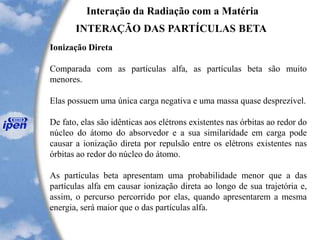 Interação da Radiação com a Matéria
INTERAÇÃO DAS PARTÍCULAS BETA
Ionização Direta
Comparada com as partículas alfa, as partículas beta são muito
menores.
Elas possuem uma única carga negativa e uma massa quase desprezível.
De fato, elas são idênticas aos elétrons existentes nas órbitas ao redor do
núcleo do átomo do absorvedor e a sua similaridade em carga pode
causar a ionização direta por repulsão entre os elétrons existentes nas
órbitas ao redor do núcleo do átomo.
As partículas beta apresentam uma probabilidade menor que a das
partículas alfa em causar ionização direta ao longo de sua trajetória e,
assim, o percurso percorrido por elas, quando apresentarem a mesma
energia, será maior que o das partículas alfa.
 
