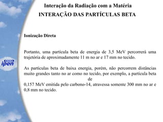 Interação da Radiação com a Matéria
INTERAÇÃO DAS PARTÍCULAS BETA
Ionização Direta
Portanto, uma partícula beta de energia de 3,5 MeV percorrerá uma
trajetória de aproximadamente 11 m no ar e 17 mm no tecido.
As partículas beta de baixa energia, porém, não percorrem distâncias
muito grandes tanto no ar como no tecido, por exemplo, a partícula beta
de
0,157 MeV emitida pelo carbono-14, atravessa somente 300 mm no ar e
0,8 mm no tecido.
 