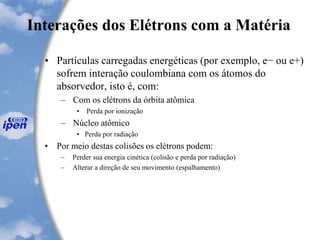 Interações dos Elétrons com a Matéria
• Partículas carregadas energéticas (por exemplo, e− ou e+)
sofrem interação coulombiana com os átomos do
absorvedor, isto é, com:
– Com os elétrons da órbita atômica
• Perda por ionização
– Núcleo atômico
• Perda por radiação
• Por meio destas colisões os elétrons podem:
– Perder sua energia cinética (colisão e perda por radiação)
– Alterar a direção de seu movimento (espalhamento)
 