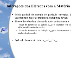 Interações dos Elétrons com a Matéria
• Perda gradual de energia de partícula carregada é
descrita pelo poder de frenamento (stopping power)
• São conhecidas duas classes de poder de frenamento
– Poder de frenamento de colisão scol pela interação com os
elétrons orbitais do absorvedor
– Poder de frenamento de radiação srad pela interação com o
núcleo do absorvedor
• Poder de frenamento total: stot = scol + srad
 