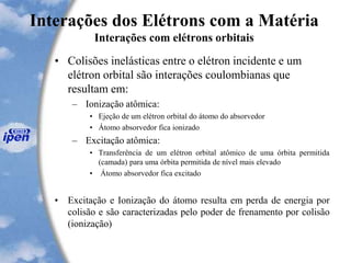 Interações dos Elétrons com a Matéria
Interações com elétrons orbitais
• Colisões inelásticas entre o elétron incidente e um
elétron orbital são interações coulombianas que
resultam em:
– Ionização atômica:
• Ejeção de um elétron orbital do átomo do absorvedor
• Átomo absorvedor fica ionizado
– Excitação atômica:
• Transferência de um elétron orbital atômico de uma órbita permitida
(camada) para uma órbita permitida de nível mais elevado
• Átomo absorvedor fica excitado
• Excitação e Ionização do átomo resulta em perda de energia por
colisão e são caracterizadas pelo poder de frenamento por colisão
(ionização)
 