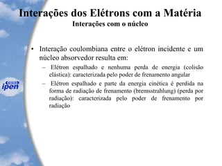 Interações dos Elétrons com a Matéria
Interações com o núcleo
• Interação coulombiana entre o elétron incidente e um
núcleo absorvedor resulta em:
– Elétron espalhado e nenhuma perda de energia (colisão
elástica): caracterizada pelo poder de frenamento angular
– Elétron espalhado e parte da energia cinética é perdida na
forma de radiação de frenamento (bremsstrahlung) (perda por
radiação): caracterizada pelo poder de frenamento por
radiação
 