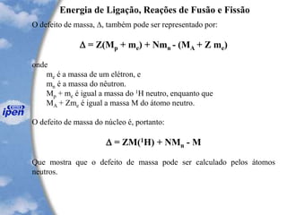 Energia de Ligação, Reações de Fusão e Fissão
O defeito de massa, , também pode ser representado por:
 = Z(Mp + me) + Nmn - (MA + Z me)
onde
me é a massa de um elétron, e
mn é a massa do nêutron.
Mp + me é igual a massa do 1H neutro, enquanto que
MA + Zme é igual a massa M do átomo neutro.
O defeito de massa do núcleo é, portanto:
 = ZM(1H) + NMn - M
Que mostra que o defeito de massa pode ser calculado pelos átomos
neutros.
 
