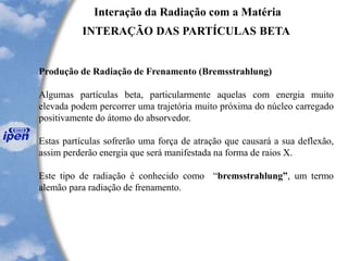 Interação da Radiação com a Matéria
INTERAÇÃO DAS PARTÍCULAS BETA
Produção de Radiação de Frenamento (Bremsstrahlung)
Algumas partículas beta, particularmente aquelas com energia muito
elevada podem percorrer uma trajetória muito próxima do núcleo carregado
positivamente do átomo do absorvedor.
Estas partículas sofrerão uma força de atração que causará a sua deflexão,
assim perderão energia que será manifestada na forma de raios X.
Este tipo de radiação é conhecido como “bremsstrahlung”, um termo
alemão para radiação de frenamento.
 