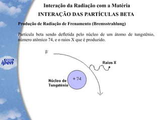 Interação da Radiação com a Matéria
INTERAÇÃO DAS PARTÍCULAS BETA
Produção de Radiação de Frenamento (Bremsstrahlung)
Partícula beta sendo defletida pelo núcleo de um átomo de tungstênio,
número atômico 74, e o raios X que é produzido.
 