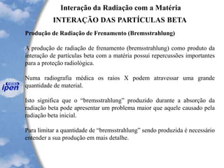 Interação da Radiação com a Matéria
INTERAÇÃO DAS PARTÍCULAS BETA
Produção de Radiação de Frenamento (Bremsstrahlung)
A produção de radiação de frenamento (bremsstrahlung) como produto da
interação de partículas beta com a matéria possui repercussões importantes
para a proteção radiológica.
Numa radiografia médica os raios X podem atravessar uma grande
quantidade de material.
Isto significa que o “bremsstrahlung” produzido durante a absorção da
radiação beta pode apresentar um problema maior que aquele causado pela
radiação beta inicial.
Para limitar a quantidade de “bremsstrahlung” sendo produzida é necessário
entender a sua produção em mais detalhe.
 
