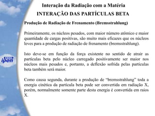 Interação da Radiação com a Matéria
INTERAÇÃO DAS PARTÍCULAS BETA
Produção de Radiação de Frenamento (Bremsstrahlung)
Primeiramente, os núcleos pesados, com maior número atômico e maior
quantidade de cargas positivas, são muito mais eficazes que os núcleos
leves para a produção de radiação de frenamento (bremsstrahlung).
Isto deve-se em função da força existente no sentido de atrair as
partículas beta pelo núcleo carregado positivamente ser maior nos
núcleos mais pesados e, portanto, a deflexão sofrida pelas partículas
beta também será maior.
Como causa segunda, durante a produção de “bremsstrahlung” toda a
energia cinética da partícula beta pode ser convertida em radiação X,
porém, normalmente somente parte desta energia é convertida em raios
X.
 