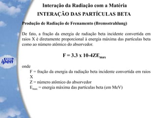 Interação da Radiação com a Matéria
INTERAÇÃO DAS PARTÍCULAS BETA
Produção de Radiação de Frenamento (Bremsstrahlung)
De fato, a fração da energia de radiação beta incidente convertida em
raios X é diretamente proporcional à energia máxima das partículas beta
como ao número atômico do absorvedor.
F = 3.3 x 10-4ZEmax
onde
F = fração da energia da radiação beta incidente convertida em raios
X
Z = número atômico do absorvedor
Emax = energia máxima das partículas beta (em MeV)
 