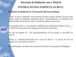Interação da Radiação com a Matéria
INTERAÇÃO DAS PARTÍCULAS BETA
Produção de Radiação de Frenamento (Bremsstrahlung)
É fácil ver que as interações com materiais de baixo número atômico (Z) tais como
a água, lucite ou alumínio, produzem menos “bremsstrahlung”, já materiais com
número atômico alto (Z) tais como o chumbo produzem muito mais.
Um exemplo disto é o caso quando a radiação beta emitida pelo fósforo-32 (Emax =
1,7 MeV) atravessa uma certa espessura de chumbo ou de lucite.
No caso do chumbo (Z = 82), aproximadamente 5% da energia é convertida em
raios X.
Porém, se o material absorvedor for o lucite (Z efetivo = 7), menos de 0,5% da
energia será convertida em raios X.
Esta informação será muito útil no desenvolvimento de um projeto de blindagem.
 