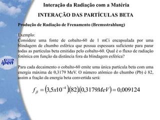 Interação da Radiação com a Matéria
INTERAÇÃO DAS PARTÍCULAS BETA
Produção de Radiação de Frenamento (Bremsstrahlung)
Exemplo:
Considere uma fonte de cobalto-60 de 1 mCi encapsulada por uma
blindagem de chumbo esférica que possua espessura suficiente para parar
todas as partículas beta emitidas pelo cobalto-60. Qual é o fluxo de radiação
fotônica em função da distância fora da blindagem esférica?
Para cada decaimento o cobalto-60 emite uma única partícula beta com uma
energia máxima de 0,3179 MeV. O número atômico do chumbo (Pb) é 82,
assim a fração da energia beta convertida será:
( )( )( ) 009124,03179,0.82.105,3 4
== -
MeVxfb
 