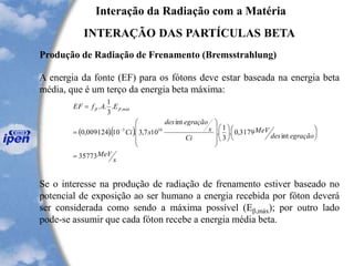 Interação da Radiação com a Matéria
INTERAÇÃO DAS PARTÍCULAS BETA
Produção de Radiação de Frenamento (Bremsstrahlung)
A energia da fonte (EF) para os fótons deve estar baseada na energia beta
média, que é um terço da energia beta máxima:
Se o interesse na produção de radiação de frenamento estiver baseado no
potencial de exposição ao ser humano a energia recebida por fóton deverá
ser considerada como sendo a máxima possível (Eb,máx); por outro lado
pode-se assumir que cada fóton recebe a energia média beta.
( )( )
s
MeV
egraçãodes
MeV
Ci
s
egraçãodes
xCi
EAfEF máx
35773
int
3179,0.
3
1
.
int
107,3.10.009124,0
.
3
1
..
103
,
=




















=
=
-
bb
 