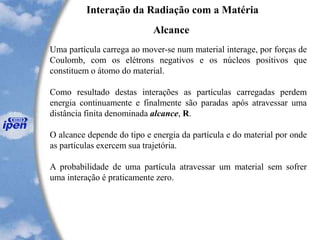 Interação da Radiação com a Matéria
Alcance
Uma partícula carrega ao mover-se num material interage, por forças de
Coulomb, com os elétrons negativos e os núcleos positivos que
constituem o átomo do material.
Como resultado destas interações as partículas carregadas perdem
energia continuamente e finalmente são paradas após atravessar uma
distância finita denominada alcance, R.
O alcance depende do tipo e energia da partícula e do material por onde
as partículas exercem sua trajetória.
A probabilidade de uma partícula atravessar um material sem sofrer
uma interação é praticamente zero.
 
