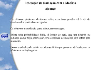 Interação da Radiação com a Matéria
Alcance
Os elétrons, pósitrons, deuterons, alfas, e os íons pesados (A > 4) são
considerados partículas carregadas.
Os nêutrons e a radiação gama não possuem cargas.
Existe uma probabilidade finita, diferente de zero, que um nêutron ou
radiação gama possa atravessar certa espessura de material sem sofrer uma
interação.
Como resultado, não existe um alcance finito que possa ser definido para os
nêutrons e radiação gama.
 