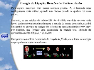 Energia de Ligação, Reações de Fusão e Fissão
Para alguns materiais com massa atômica grande, A, é formada uma
configuração mais estável quando um núcleo pesado se quebra em duas
partes.
Portanto, se um núcleo de urânio-238 for dividido em dois núcleos mais
leves, cada um com aproximadamente a metade da massa do urânio, existirá
um ganho na energia de ligação do sistema de aproximadamente 0,9 MeV
por nucleon, que fornece uma quantidade de energia total liberada de
aproximadamente 238x0,9 = 214 MeV.
Este processo nuclear é chamado de reação de fissão, e é a fonte de energia
empregada nos reatores nucleares.
 