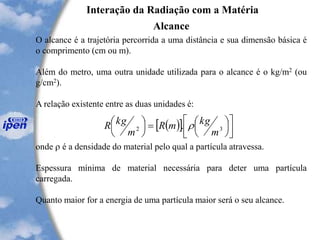 Interação da Radiação com a Matéria
Alcance
O alcance é a trajetória percorrida a uma distância e sua dimensão básica é
o comprimento (cm ou m).
Além do metro, uma outra unidade utilizada para o alcance é o kg/m2 (ou
g/cm2).
A relação existente entre as duas unidades é:
onde  é a densidade do material pelo qual a partícula atravessa.
Espessura mínima de material necessária para deter uma partícula
carregada.
Quanto maior for a energia de uma partícula maior será o seu alcance.
( )[ ] 







=




32 .
m
kgmR
m
kgR 
 