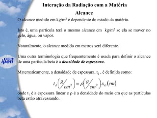 Interação da Radiação com a Matéria
Alcance
O alcance medido em kg/m2 é dependente do estado da matéria.
Isto é, uma partícula terá o mesmo alcance em kg/m2 se ela se mover no
gelo, água, ou vapor.
Naturalmente, o alcance medido em metros será diferente.
Uma outra terminologia que frequentemente é usada para definir o alcance
de uma partícula beta é a densidade de espessura.
Matematicamente, a densidade de espessura, td , é definida como:
onde t1 é a espessura linear e  é a densidade do meio em que as partículas
beta estão atravessando.
( )cmx
cm
g
cm
gt td 122 .



=



 
 