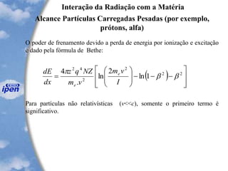 Interação da Radiação com a Matéria
Alcance Partículas Carregadas Pesadas (por exemplo,
prótons, alfa)
O poder de frenamento devido a perda de energia por ionização e excitação
é dado pela fórmula de Bethe:
Para partículas não relativísticas (v<<c), somente o primeiro termo é
significativo.
( )








---







= 22
2
2
42
1ln
2
ln
.
4
bb

I
vm
vm
NZqz
dx
dE e
e
 