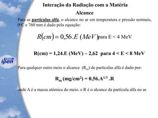 Interação da Radiação com a Matéria
Alcance
Para as partículas alfa, o alcance no ar em temperatura e pressão normais,
0oC e 760 mm é dado pela equação:
( ) )(.56,0 MeVEcmR = para E < 4 MeV
R(cm) = 1,24.E (MeV) – 2,62 para 4 < E < 8 MeV
Para qualquer outro meio o alcance (Rm) de partículas alfa é dado por:
Rm (mg/cm2) = 0,56.A1/3 .R
onde A é a massa atômica do meio, e R é o alcance da partícula alfa no ar.
 