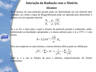 Interação da Radiação com a Matéria
Alcance
Se o alcance de uma partícula pesada pode ser determinado em um material (por
exemplo, ar), então a regra de Bragg-Kleeman pode ser aplicada para determinar o
alcance em um segundo material:
Se o ar for o meio para o qual o alcance da partícula pesada é conhecido, então,
substituindo as densidades apropriadas e a massa atômica para o ar a 15°C e 1 atm
temos:
Para um composto ou uma mistura, a massa atômica efetiva pode ser obtida por:
onde ωi e γi são as frações do peso e atômica, respectivamente, do iésimo
constituinte.
2
1
1
2
2
1
M
M
R
R


=
arR
M
xR ..102,3 4

-
=
 ==
i i
i
efi
iief
M
w
M
MM
1
.g
 
