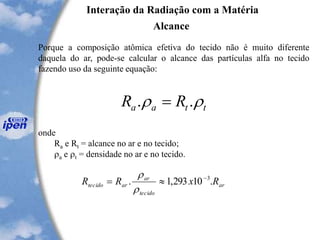 Interação da Radiação com a Matéria
Alcance
Porque a composição atômica efetiva do tecido não é muito diferente
daquela do ar, pode-se calcular o alcance das partículas alfa no tecido
fazendo uso da seguinte equação:
onde
Ra e Rt = alcance no ar e no tecido;
a e t = densidade no ar e no tecido.
ttaa RR  .. =
ar
tecido
ar
artecido RxRR .10293,1. 3-
=


 