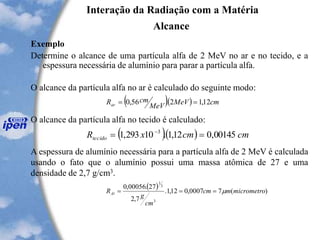 Interação da Radiação com a Matéria
Alcance
Exemplo
Determine o alcance de uma partícula alfa de 2 MeV no ar e no tecido, e a
espessura necessária de alumínio para parar a partícula alfa.
O alcance da partícula alfa no ar é calculado do seguinte modo:
O alcance da partícula alfa no tecido é calculado:
A espessura de alumínio necessária para a partícula alfa de 2 MeV é calculada
usando o fato que o alumínio possui uma massa atômica de 27 e uma
densidade de 2,7 g/cm3.
( )( ) cmMeV
MeV
cmRar 12,12.56,0 ==
( )( ) cmcmxRtecido 00145,012,1.10293,1 3
== -
( ) )(70007,012,1.
7,2
27.00056,0
3
3
1
micrometromcm
cm
g
RAl ===
 