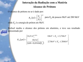 Interação da Radiação com a Matéria
Alcance de Prótons
O alcance de prótons no ar é dado por:
para Ep de poucos MeV até 200 MeV
onde Ep é a energia do próton em MeV.
Bichsel mediu o alcance dos prótons em alumínio, e teve seu resultado
apresentado por
( )
8,1
3,9






=
p
ar
E
mR
( )
( ) 












+

=
MeVEMeV
E
E
MeVEMeVE
mR
p
p
p
p
Al
p
207,2
ln.434,068,0
.5,10
7,21.21,14
2
5874,1

 
