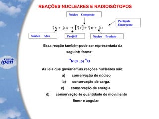REAÇÕES NUCLEARES E RADIOISÓTOPOS
Essa reação também pode ser representada da
seguinte forma:
14
N (a , p)
17
O
As leis que governam as reações nucleares são:
a) conservação de núcleo
b) conservação de carga.
c) conservação de energia.
d) conservação de quantidade de movimento
linear e angular.
[ ]7
14
2
4
9
18
8
17
1
1
N He F O H+   +
Núcleo Alvo Projétil
Núcleo Composto
Núcleo Produto
Partícula
Emergente
 