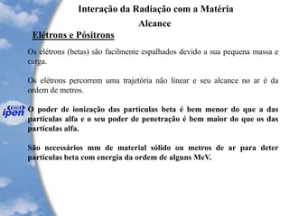 Interação da Radiação com a Matéria
Alcance
Elétrons e Pósitrons
Os elétrons (betas) são facilmente espalhados devido a sua pequena massa e
carga.
Os elétrons percorrem uma trajetória não linear e seu alcance no ar é da
ordem de metros.
O poder de ionização das partículas beta é bem menor do que a das
partículas alfa e o seu poder de penetração é bem maior do que os das
partículas alfa.
São necessários mm de material sólido ou metros de ar para deter
partículas beta com energia da ordem de alguns MeV.
 