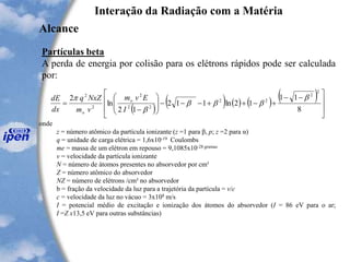 Interação da Radiação com a Matéria
Alcance
Partículas beta
A perda de energia por colisão para os elétrons rápidos pode ser calculada
por:
( )
( ) ( ) ( ) ( )







 --
+-++---







-
=
8
11
12ln112
12
ln
2
2
2
22
22
2
2
2
b
bbb
b

I
Evm
vm
NxZq
dx
dE o
o
onde
z = número atômico da partícula ionizante (z =1 para β, p; z =2 para α)
q = unidade de carga elétrica = 1,6x10-19 Coulombs
me = massa de um elétron em repouso = 9,1085x10-28 gramas
v = velocidade da partícula ionizante
N = número de átomos presentes no absorvedor por cm³
Z = número atômico do absorvedor
NZ = número de elétrons /cm³ no absorvedor
b = fração da velocidade da luz para a trajetória da partícula = v/c
c = velocidade da luz no vácuo = 3x108 m/s
I = potencial médio de excitação e ionização dos átomos do absorvedor (I = 86 eV para o ar;
I =Z x13,5 eV para outras substâncias)
 