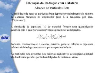 A habilidade de parar as partículas beta depende principalmente do número
de elétrons presentes no absorvedor (isto é, a densidade por área,
elétrons/cm²).
A densidade de espessura (td) do material fornece uma quantificação
genérica com a qual vários absorvedores podem ser comparados.
Interação da Radiação com a Matéria
Alcance de Partículas Beta
( )cmx
cm
g
cm
gtd .32 



=



 
Portanto, conhecendo-se o alcance máximo, pode-se calcular a espessura
máxima de blindagem necessária para as partículas beta.
As partículas beta presentes nos materiais radioativos de ocorrência natural
são facilmente paradas por folhas delgadas de metais ou vidro.
 