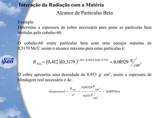 Exemplo
Determine a espessura de cobre necessária para parar as partículas beta
emitidas pelo cobalto-60.
O cobalto-60 emite partículas beta com uma energia máxima de
0,3179 MeV, assim o alcance máximo para estas partículas é:
O cobre apresenta uma densidade de 8,933 g/ cm3, assim a espessura de
blindagem real necessária é de:
Interação da Radiação com a Matéria
Alcance de Partículas Beta
( )( ) ( )
2
3179,0ln.0954,0265,1
08529,03179,0.412,0
cm
gRMáx ==
-
( ) cm
cm
g
cm
g
R
espessurax
Máx
00955,0
933,8
08529,0
3
2
===

 