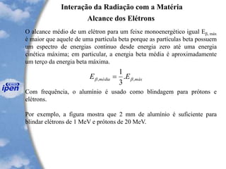 O alcance médio de um elétron para um feixe monoenergético igual Eb, máx
é maior que aquele de uma partícula beta porque as partículas beta possuem
um espectro de energias continuo desde energia zero até uma energia
cinética máxima; em particular, a energia beta média é aproximadamente
um terço da energia beta máxima.
Com frequência, o alumínio é usado como blindagem para prótons e
elétrons.
Por exemplo, a figura mostra que 2 mm de alumínio é suficiente para
blindar elétrons de 1 MeV e prótons de 20 MeV.
Interação da Radiação com a Matéria
Alcance dos Elétrons
máxmédia EE ,, .
3
1
bb =
 