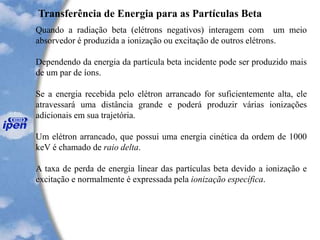 Transferência de Energia para as Partículas Beta
Quando a radiação beta (elétrons negativos) interagem com um meio
absorvedor é produzida a ionização ou excitação de outros elétrons.
Dependendo da energia da partícula beta incidente pode ser produzido mais
de um par de íons.
Se a energia recebida pelo elétron arrancado for suficientemente alta, ele
atravessará uma distância grande e poderá produzir várias ionizações
adicionais em sua trajetória.
Um elétron arrancado, que possui uma energia cinética da ordem de 1000
keV é chamado de raio delta.
A taxa de perda de energia linear das partículas beta devido a ionização e
excitação e normalmente é expressada pela ionização específica.
 