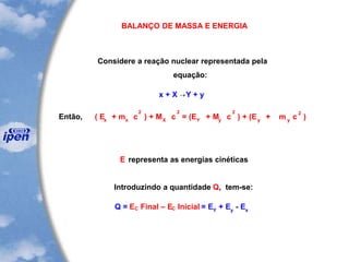 BALANÇO DE MASSA E ENERGIA
Considere a reação nuclear representada pela
equação:
x + X Y + y
Então,
22 2
x x X Y y y
( E + m c ) + M c = (E + M c ) + (E +
2
y
m c )
E representa as energias cinéticas
Introduzindo a quantidade Q, tem-se:
Q = EC Final – EC Inicial = EY
+ Ey
- Ex
 