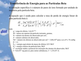 Transferência de Energia para as Partículas Beta
A ionização específica é o número de pares de íons formado por unidade de
trajetória pela partícula beta.
A equação que é usada para calcular a taxa de perda de energia linear de
uma partícula beta é:
onde
q = carga do elétron, 1,6x10-19 C,
M = massa em repouso da partícula ionizante, gramas,
N = número de átomos do absorvedor por cm3,
Z = número atômico do absorvedor,
NZ = número de elétrons no absorvedor por cm3 = 3,88x1020 para o ar a 0o e 76 cmHg
b = v/c
Em = energia equivalente da massa do elétron, 0,51 MeV
Ek = energia cinética da partícula beta, MeV
I = excitação média e potencial de ionização dos átomos do absorvedor, MeV
I = 8,6x10-5 erg para ar, para outras substâncias, I = 1,35x10-5.Z.
( )
( ) ( ) cm
MeV
I
EE
E
NZq
dx
dE km
m 







-







-
=
-
2
22
2
262
494
1
ln.
10.6,1.
10.3.2
b
b
b
b

 