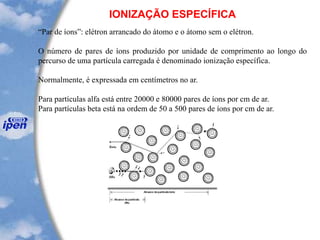 IONIZAÇÃO ESPECÍFICA
“Par de íons”: elétron arrancado do átomo e o átomo sem o elétron.
O número de pares de íons produzido por unidade de comprimento ao longo do
percurso de uma partícula carregada é denominado ionização específica.
Normalmente, é expressada em centímetros no ar.
Para partículas alfa está entre 20000 e 80000 pares de íons por cm de ar.
Para partículas beta está na ordem de 50 a 500 pares de íons por cm de ar.
 