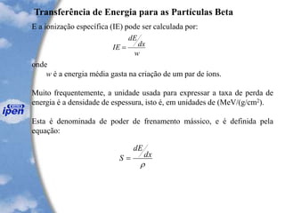 Transferência de Energia para as Partículas Beta
E a ionização específica (IE) pode ser calculada por:
onde
w é a energia média gasta na criação de um par de íons.
Muito frequentemente, a unidade usada para expressar a taxa de perda de
energia é a densidade de espessura, isto é, em unidades de (MeV/(g/cm2).
Esta é denominada de poder de frenamento mássico, e é definida pela
equação:
w
dx
dE
IE =

dx
dE
S =
 